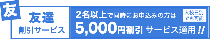 友達割引サービス：2名以上で同時にお申し込みの方は、5,000円割引サービス適用！！（入校日別でも可能）